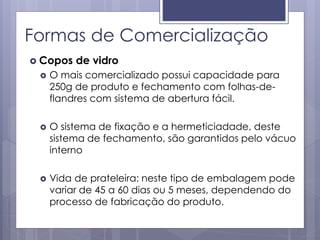 Formas de Comercialização
 Copos de vidro
 O mais comercializado possui capacidade para
250g de produto e fechamento com folhas-de-
flandres com sistema de abertura fácil.
 O sistema de fixação e a hermeticiadade, deste
sistema de fechamento, são garantidos pelo vácuo
interno
 Vida de prateleira: neste tipo de embalagem pode
variar de 45 a 60 dias ou 5 meses, dependendo do
processo de fabricação do produto.
 