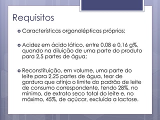 Requisitos
 Características organolépticas próprias;
 Acidez em ácido lático, entre 0,08 e 0,16 g%,
quando na diluição de uma parte do produto
para 2,5 partes de água;
 Reconstituição, em volume, uma parte do
leite para 2,25 partes de água, teor de
gordura que atinja o limite do padrão de leite
de consumo correspondente, tendo 28%, no
mínimo, de extrato seco total do leite e, no
máximo, 45%, de açúcar, excluída a lactose.
 