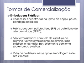 Formas de Comercialização
 Embalagens Plásticas
 Podem ser encontradas na forma de copos, potes,
bandejas ou baldes
 Fabricados com polipropileno (PP) ou polietileno de
alta densidade (PEAD).
 São termosseladas com selo de estrutura de
alumínio/verniz termosselante ou almínio/filme
plástico, e fechadas posteriormente com uma
sobre-tampa plástica.
 Vida de prateleira: nesse tipo e embalagem é de
até 2 meses.
 