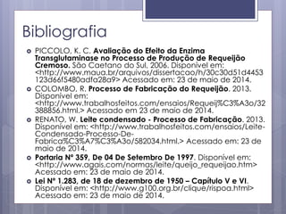 Bibliografia
 PICCOLO, K. C. Avaliação do Efeito da Enzima
Transglutaminase no Processo de Produção de Requeijão
Cremoso. São Caetano do Sul, 2006. Disponível em:
<http://www.maua.br/arquivos/dissertacao/h/30c30d51d4453
123d66f5480adfa28a9> Acessado em: 23 de maio de 2014.
 COLOMBO, R. Processo de Fabricação do Requeijão. 2013.
Disponível em:
<http://www.trabalhosfeitos.com/ensaios/Requeij%C3%A3o/32
388856.html.> Acessado em 23 de maio de 2014.
 RENATO, W. Leite condensado - Processo de Fabricação. 2013.
Disponível em: <http://www.trabalhosfeitos.com/ensaios/Leite-
Condensado-Processo-De-
Fabrica%C3%A7%C3%A3o/582034.html.> Acessado em: 23 de
maio de 2014.
 Portaria Nº 359, De 04 De Setembro De 1997. Disponível em:
<http://www.agais.com/normas/leite/queijo_requeijao.htm>
Acessado em: 23 de maio de 2014.
 Lei Nº 1.283, de 18 de dezembro de 1950 – Capítulo V e VI.
Disponível em: <http://www.g100.org.br/clique/rispoa.html>
Acessado em: 23 de maio de 2014.
 