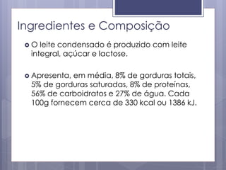 Ingredientes e Composição
 O leite condensado é produzido com leite
integral, açúcar e lactose.
 Apresenta, em média, 8% de gorduras totais,
5% de gorduras saturadas, 8% de proteínas,
56% de carboidratos e 27% de água. Cada
100g fornecem cerca de 330 kcal ou 1386 kJ.
 