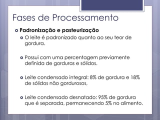 Fases de Processamento
 Padronização e pasteurização
 O leite é padronizado quanto ao seu teor de
gordura.
 Possui com uma percentagem previamente
definida de gorduras e sólidos.
 Leite condensado integral: 8% de gordura e 18%
de sólidos não gordurosos,
 Leite condensado desnatado: 95% de gordura
que é separada, permanecendo 5% no alimento.
 