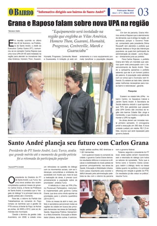 BAIRROmelhordoseu
O 03"Informativo dirigido aos bairros de Santo André"
Publicação: Mensal
Ano I – nº 1 – Março 2014
l
Grana e Raposo falam sobre nova UPA na região
“Equipamento será instalado na
região que engloba as Vilas América,
Homero Thon, Guarani, Humaitá,
Progresso, Centreville, Marek e
Guaraciaba”
E
m reunião ocorrida no último
dia 20 de fevereiro, na Prefeitu-
ra de Santo André, o chefe do
Executivo Carlos Grana (PT), comuni-
cou ao ex-vereador Carlos Raposo que
uma nova UPA 24 HS será instalada na
região para atender os moradores das
vilas América, Homero Thon, Guarani,
Humaitá, Progresso, Centreville, Marek
e Guaraciaba. A licitação já está em
andamento e o novo equipamento pro-
mete beneficiar a população daquele
bairro.
Em tom de parceria, Grana infor-
mou ainda a Raposo que o atendimento
da demanda, que é antiga na região, só
aconteceu porque o Governo Fede-
ral, comandado pela presidenta Dilma
Rousseff, tem atendido o prefeito que
sempre destaca a força das lideranças
populares, as quais tem participado da
administração da cidade - como Rapo-
so – diretamente junto ao prefeito.
Para Carlos Raposo, o prefeito
Grana tem feito um mandato que valo-
riza quem está preocupado com o de-
senvolvimento de Santo André. “Des-
de a campanha apoiamos o prefeito
sabendo que ele é um homem público
de palavra. A população está satisfeita
com os rumos que o município vem tri-
lhando. Eu estarei ao lado dele, lutando
pelas melhorias necessárias para nos-
so bairro e redondezas”, garante.
Pesquisa
Existem na cidade três UPAs : no
bairro Centro, no Sacadura Cabral e
Jardim Santo André. A Secretaria de
Saúde elaborou estudo o qual apontou
que 70% dos pacientes que passam
pela UPA Centro são oriundos da re-
gião dos bairros Cidade São Jorge e
Centreville, o que mostra a urgência de
montar a UPA na região.
As obras devem ser iniciadas nes-
te primeiro semestre. O cronograma
prevê a execução em 360 dias. A nova
unidade custará, em média, R$ 1,5 mi-
lhão, recurso que será repassado pelo
governo federal.
*Montero Netto
Carlos Raposo e o prefeito Carlos Grana tem conversado sobre os problemas da região
Santo André planeja seu futuro com Carlos Grana
Presidente do PT Santo André, Luiz Turco, avalia
que grande mérito até o momento da gestão petista
foi a retomada da participação popular
O
presidente do Diretório do PT
de Santo André, Luiz Turco, fez
uma breve análise dos recém-
completados quatorze meses do gover-
no Carlos Grana, à frente da Prefeitura
de Santo André, e constatou que o “res-
gate do diálogo” é a principal marca da
gestão petista até o momento.
Para ele, o retorno do Partido dos
Trabalhadores ao comando do Paço
rompeu as barreiras que a gestão do
PTB colocou à frente do Paço, ao fechar
as portas, de 2009 a 2012, para as de-
mandas dos munícipes.
“Desde o término da gestão João
Avamileno, em 2008, a cidade viveu
um retrocesso na questão do diálogo
com os movimentos sociais, com as li-
deranças comunitárias e entidades da
sociedade civil. Avalio que, mais do que
a realização de obras, é preciso ouvir
primeiramente a população sobre as
prioridades”, enfatiza Turco.
A referência é clara ao PPA (Pla-
no Plurianual) Participativo, instrumen-
to implementado pelo governo Carlos
Grana, que teve como intuito apontar as
prioridades para o próximo quadriênio
(2014-2017).
Entre os meses de abril e maio, pre-
feito e secretários percorreram todas as
regiões da cidade em busca das princi-
pais demandas nas áreas de Habitação,
Saúde, Segurança Pública, Saneamen-
to e Meio Ambiente, Educação e Mobili-
dade Urbana, dentre outras. A adminis-
tração petista acolheu 692 diretrizes e
1.361 demandas.
Com quatorze meses no comando da
cidade, o governo Carlos Grana demos-
tra resultados efetivos e comprova a efi-
cácia e credibilidade do modo petista de
governar, principalmente, nas áreas da
Saúde, Educação e Mobilidade Urbana.
Outro passo importante para reverter o
déficit deixado pela administração pete-
bista se deu com o retorno da parceria
*Ascom/PT-S.André
com o governo federal.
Todavia, segundo o presidente do PT
local, estas ações seriam impossíveis,
sem a retomada do diálogo com todos
os setores da sociedade. “Acho que a
forma como o Governo Grana conse-
guiu reabrir o diálogo, tanto na classe
média quanto na periferia, é a principal
diferença em relação à gestão do PTB.
Os resultados já são vistos na prática”,
resume Turco.
Luiz Turco e Carlos Grana trabalham para o bem de Santo André
 