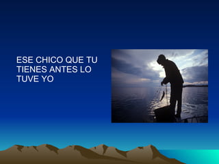 ESE CHICO QUE TU TIENES ANTES LO TUVE YO