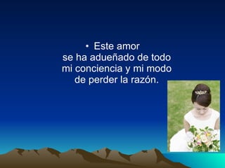 Este amor se ha adueñado de todo mi conciencia y mi modo de perder la razón.   