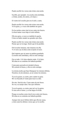 Puedo escribir los versos más tristes esta noche.

Escribir, por ejemplo: «La noche está estrellada,
y tiritan, azules, los astros, a lo lejos.»

El viento de la noche gira en el cielo y canta.

Puedo escribir los versos más tristes esta noche.
Yo la quise, y a veces ella también me quiso.

En las noches como ésta la tuve entre mis brazos.
La besé tantas veces bajo el cielo infinito.

Ella me quiso, a veces yo también la quería.
Cómo no haber amado sus grandes ojos fijos.

Puedo escribir los versos más tristes esta noche.
Pensar que no la tengo. Sentir que la he perdido.

Oír la noche inmensa, más inmensa sin ella.
Y el verso cae al alma como al pasto el rocío.

Qué importa que mi amor no pudiera guardarla.
La noche está estrellada y ella no está conmigo.

Eso es todo. A lo lejos alguien canta. A lo lejos.
Mi alma no se contenta con haberla perdido.

Como para acercarla mi mirada la busca.
Mi corazón la busca, y ella no está conmigo.

La misma noche que hace blanquear los mismos árboles.
Nosotros, los de entonces, ya no somos los mismos.

Ya no la quiero, es cierto, pero cuánto la quise.
Mi voz buscaba el viento para tocar su oído.

De otro. Será de otro. Como antes de mis besos.
Su voz, su cuerpo claro. Sus ojos infinitos.

Ya no la quiero, es cierto, pero tal vez la quiero.
Es tan corto el amor, y es tan largo el olvido.

Porque en noches como ésta la tuve entre mis brazos,
Mi alma no se contenta con haberla perdido.

Aunque éste sea el último dolor que ella me causa,
y éstos sean los últimos versos que yo le escribo.
 