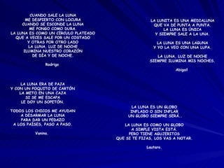 CUANDO SALE LA LUNA ME DESPIERTO CON LOCURA CUANDO SE ESCONDE LA LUNA ME PONGO COMO DURA. LA LUNA ES COMO UN CÍRCULO PLATEADO QUE A VECES SALE POR UN COSTADO Y OTRAS POR OTRO LADO LA LUNA, LUZ DE NOCHE ILUMINA NUESTRO CORAZÓN DE DÍA Y DE NOCHE. Rodrigo  LA LUNITA ES UNA MEDIALUNA QUE VA DE PUNTA A PUNTA. LA LUNA ES ÚNICA Y SIEMPRE SALE A LA UNA. LA LUNA ES UNA LAGUNA Y YO LA VEO CON UNA LUPA. LA LUNA, LUZ DE NOCHE SIEMPRE ILUMINA MIS NOCHES. Abigail  LA LUNA ES UN GLOBO INFLADO O SIN INFLAR UN GLOBO SIEMPRE SERÁ.. LA LUNA ES COMO UN GLOBO A SIMPLE VISTA ESTÁ. PERO TIENE AGUJERITOS QUE SI TE FIJAS, LOS VAS A NOTAR. Lautaro. LA LUNA ERA DE PAJA Y CON UN POQUITO DE CARTÓN LA METO EN UNA CAJA SI SE ME ESCAPA LE DOY UN SOPETÓN. TODOS LOS CHICOS ME AYUDAN A DESARMAR LA LUNA PARA DAR UN PEDAZO A LOS PAÍSES, PASO A PASO. Vanina.  