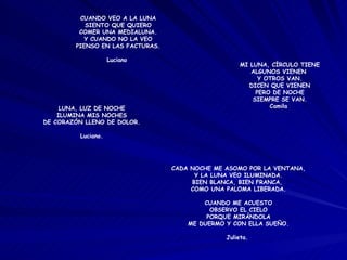 CADA NOCHE ME ASOMO POR LA VENTANA, Y LA LUNA VEO ILUMINADA. BIEN BLANCA, BIEN FRANCA,  COMO UNA PALOMA LIBERADA. CUANDO ME ACUESTO OBSERVO EL CIELO PORQUE MIRÁNDOLA ME DUERMO Y CON ELLA SUEÑO. Julieta.  CUANDO VEO A LA LUNA SIENTO QUE QUIERO COMER UNA MEDIALUNA. Y CUANDO NO LA VEO PIENSO EN LAS FACTURAS. Luciano  MI LUNA, CÍRCULO TIENE ALGUNOS VIENEN  Y OTROS VAN. DICEN QUE VIENEN PERO DE NOCHE SIEMPRE SE VAN. Camila  LUNA, LUZ DE NOCHE ILUMINA MIS NOCHES DE CORAZÓN LLENO DE DOLOR. Luciano. 