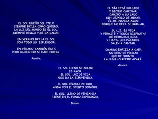 EL SOL DUEÑO DEL CIELO SIEMPRE BRILLA COMO QUIERO. LA LUZ DEL MUNDO ES EL SOL, SIEMPRE BRILLA Y ME DA CALOR. EN VERANO BRILLA EL SOL CON TODO SU  ESPLENDOR. EN VERANO TAMBIÉN ESTÁ PERO MUCHO NO SE HACE NOTAR. Ramiro. EL DÍA ESTÁ SOLEADO Y DECIDO CAMINAR. CAMINO A SU LADO SIN DEJARLO DE MIRAR. ÉL ME INSPIRA AMOR PORQUE NO DEJA DE BRILLAR. SU LUZ, ES VIDA Y PERMITE A TODOS DISFRUTAR DE HERMOSOS DÍAS Y HASTA LOS PÁJAROS  SALEN A CANTAR. CUANDO EMPIEZA A CAER NO DEJO DE PENSAR QUE DE PRONTO  LA LUNA LO REEMPLAZARÁ. Araceli. EL SOL LLENO DE COLOR ES AMOR. EL SOL, LUZ DE VIDA NOS DA LA BIENVENIDA. EL SOL CÍRCULO DE ORO, ANDA CON EL VIENTO SONORO. EL SOL, LLENO DE VENGANZA TIENE EN EL FONDO ESPERANZA. Daiana  