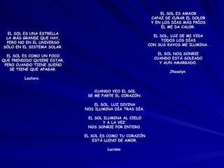 EL SOL ES UNA ESTRELLA LA MÁS GRANDE QUE HAY, PERO NO EN EL UNIVERSO SÓLO EN EL SISTEMA SOLAR. EL SOL ES COMO UN FOCO QUE PRENDIDO QUIERE ESTAR, PERO CUANDO TIENE SUEÑO SE TIENE QUE APAGAR. Lautaro.  EL SOL ES AMAOR CAPAZ DE CURAR EL DOLOR Y EN LOS DÍAS MÁS FRÍOS ÉL ME DA CALOR. EL SOL, LUZ DE MI VIDA TODOS LOS DÍAS CON SUS RAYOS ME ILUMINA. EL SOL NOS SONRIE CUANDO ESTÁ SOLEADO Y AUN AMARGADO. Jhoselyn  CUANDO VEO EL SOL SE ME PARTE EL CORAZÓN. EL SOL, LUZ DIVINA NOS ILUMINA DÍA TRAS DÍA. EL SOL ILUMINA AL CIELO Y A LA VEZ  NOS SONRIE POR ENTERO. EL SOL ES COMO TU CORAZÓN ESTÁ LLENO DE AMOR. Luciano  