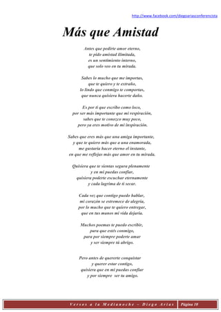 http://www.facebook.com/diegoariasconferencista



Más que Amistad
        Antes que pedirte amor eterno,
          te pido amistad ilimitada,
          es un sentimiento interno,
          que solo veo en tu mirada.

       Sabes lo mucho que me importas,
           que te quiero y te extraño,
      lo lindo que conmigo te comportas,
       que nunca quisiera hacerte daño.

       Es por ti que escribo como loco,
  por ser más importante que mi respiración,
        sabes que te conozco muy poco,
    pero ya eres motivo de mi inspiración.

Sabes que eres más que una amiga importante,
  y que te quiero más que a una enamorada,
     me gustaría hacer eterno el instante,
en que me reflejas más que amor en tu mirada.

  Quisiera que te sientas segura plenamente
            y en mi puedas confiar,
   quisiera poderte escuchar eternamente
          y cada lagrima de ti secar.

     Cada vez que contigo puedo hablar,
      mi corazón se estremece de alegría,
     por lo mucho que te quiero entregar,
      que en tus manos mi vida dejaría.

      Muchos poemas te puedo escribir,
          para que estés conmigo,
       para por siempre poderte amar
          y ser siempre tú abrigo.


     Pero antes de quererte conquistar
            y querer estar contigo,
      quisiera que en mi puedas confiar
         y por siempre ser tu amigo.




 Versos a la Medianoche – Diego Arias                      Página 10
 