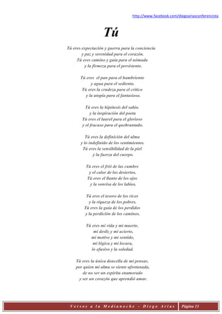 http://www.facebook.com/diegoariasconferencista



                   Tú
Tú eres expectación y guerra para la conciencia
        y paz y serenidad para el corazón.
     Tú eres camino y guía para el nómada
          y la firmeza para el persistente.

       Tú eres el pan para el hambriento
             y agua para el sediento.
        Tú eres la crudeza para el crítico
          y la utopía para el fantasioso.

          Tú eres la hipótesis del sabio.
             y la inspiración del poeta
        Tú eres el laurel para el glorioso
        y el fracaso para el quebrantado.

          Tú eres la definición del alma
       y lo indefinido de los sentimientos.
        Tú eres la sensibilidad de la piel
              y la fuerza del cuerpo.

          Tú eres el frió de las cumbre
           y el calor de los desiertos.
          Tú eres el llanto de los ojos
            y la sonrisa de los labios.

          Tú eres el tesoro de los ricos
            y la riqueza de los pobres.
         Tú eres la guía de los perdidos
          y la perdición de los caminos.

          Tú eres mi vida y mi muerte,
              mi desliz y mi acierto,
            mi motivo y mi sentido,
              mi lógica y mi locura,
             lo efusivo y la soledad.

    Tú eres la única doncella de mi pensar,
    por quien mi alma se siente afortunada,
        de no ser un espíritu enamorado
      y ser un corazón que aprendió amar.




 Versos a la Medianoche – Diego Arias                         Página 13
 