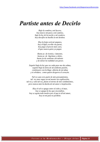 http://www.facebook.com/diegoariasconferencista




Partiste antes de Decirlo
                Bajo la sombra y mi lucero,
              hoy marco mi paso y mi camino,
            bajo la luz de la noche y mi sendero,
            hoy descifro tu huella en mi destino.

                Hoy la hoja será mi amparo,
                hoy el lápiz escribe sin parar,
                hoy pago el precio más caro,
                el que nunca quise yo pagar.

               Basta ya de ironía y lamento,
                basta ya de lágrimas y dolor,
               basta ya de sentirme sin talento
              y de mirar la realidad con pavor.

     Seguiré bajo la luz que en cada paso me da calma,
         seguiré bajo la letra de mi ardiente pasión,
         continuare con la llaga abierta de mi alma
       y te olvidare, como quien desgarra el corazón.

         Tal vez aun eres parte de mis pensamientos,
       tal vez aun vagas en mi mente sin explicación,
  tal vez y solo tal vez, fuiste el eterno de mis sentimientos,
     pero nunca más la dueña de mi amor e inspiración.

        Hoy el sol se apaga entre el cielo y el mar,
            hoy se apaga la luz que encendiste,
     hoy se agota todo motivo por el que te di mi amar,
                hoy en mi paso te perdiste.




        Versos a la Medianoche – Diego Arias                           Página 14
 