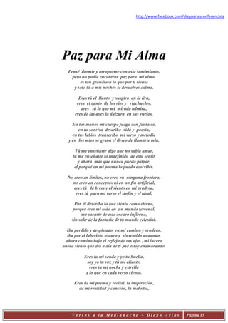 http://www.facebook.com/diegoariasconferencista




Paz para Mi Alma
   Pensé dormir y arroparme con este sentimiento,
     pero no podía encontrar paz para mi alma,
         es tan grandioso lo que por ti siento
      y solo tú a mis noches le devuelves calma.

        Eres tú el llanto y suspiro en la lira,
       eres el canto de los ríos y riachuelos,
         eres tú lo que mi mirada admira,
      eres de las aves la dulzura en sus vuelos.

     En tus manos mi cuerpo juega con fantasía,
        en tu sonrisa describo vida y poesía,
     en tus labios transcribo mi verso y melodía
   y en los míos se graba el deseo de llamarte mía.

      Tú me enseñaste algo que no sabía amar,
     tú me enseñaste lo indefinido de este sentir
        y ahora más que nunca puedo palpar,
      el porqué en mi poema lo puedo describir.

  No creo en límites, no creo en ninguna frontera,
    no creo en conceptos ni en un fin artificial,
     eres tú la brisa y el viento en mi pradera,
      eres tú para mi verso el sinfín y el ideal.

      Por ti describo lo que siento como eterno,
     porque eres mi todo en un mundo terrenal,
         me sacaste de este oscuro infierno,
    sin salir de la fantasía de tu mundo celestial.

  Iba perdido y despistado en mi camino y sendero,
  iba por el laberinto oscuro y sinsentido andando,
 ahora camino bajo el reflejo de tus ojos , mi lucero
ahora siento que día a día de ti ,me estoy enamorando.

           Eres tu mi senda y yo tu huella,
             soy yo tu voz y tú mi aliento,
              eres tu mi noche y estrella
            y lo que en cada verso ciento.

      Eres de mi poema y recital, la inspiración,
        de mi realidad y canción, la melodía,




     Versos a la Medianoche – Diego Arias                        Página 15
 