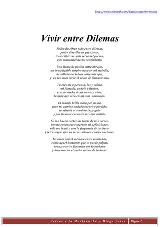 http://www.facebook.com/diegoariasconferencista




Vivir entre Dilemas
         Poder descifrar todo entre dilemas,
            poder describir lo que siento,
        transcribir en cada verso del poema,
         este manantial hecho sentimiento.

        Una llama de pasión entre abrojos,
    un inexplicable suspiro nace en mi melodía,
        he tallado tus labios entre mis ojos,
    y en los míos crece el deseo de llamarte mía.

         Tú eres mi esperanza, luz y calma,
            mi fantasía, anhelo e ilusión,
          eres la dueña de mi mente y alma,
       la niña que creo en mí esta sensación.

          El mundo brilla claro por su día,
      pero mi camino andaba oscuro y perdido,
           tu mirada es sendero luz y guía
       y por tu amor encontró mi vida sentido.

      Se me hacen cortas las letras de mis versos,
      por no encontrar conceptos ni definiciones,
     solo me inspiro con la fragancia de tus besos
 y letras tuyas que en mi se entonan como canciones.

      Mi amor con el sol nace entre montañas,
     como aquel horizonte que se puede palpar,
        renazco entre fantasías por la mañana
      y duermo con el sueño eterno de tu amar.




    Versos a la Medianoche – Diego Arias                        Página 7
 