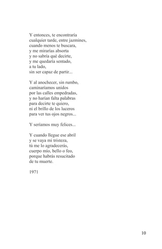 Y entonces, te encontraría
cualquier tarde, entre jazmines,
cuando menos te buscara,
y me mirarías absorta
y no sabría qué decirte,
y me quedaría sentado,
a tu lado,
sin ser capaz de partir...

Y al anochecer, sin rumbo,
caminaríamos unidos
por las calles empedradas,
y no harían falta palabras
para decirte te quiero,
ni el brillo de los luceros
para ver tus ojos negros...

Y seríamos muy felices...

Y cuando llegue ese abril
y se vaya mi tristeza,
tú me lo agradecerás,
cuerpo mío, bello o feo,
porque habrás resucitado
de tu muerte.

1971




                                   10
 