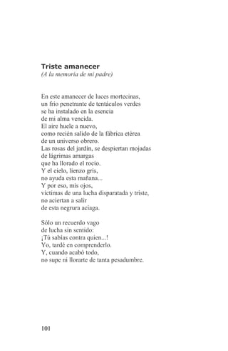 Triste amanecer
(A la memoria de mi padre)


En este amanecer de luces mortecinas,
un frío penetrante de tentáculos verdes
se ha instalado en la esencia
de mi alma vencida.
El aire huele a nuevo,
como recién salido de la fábrica etérea
de un universo obrero.
Las rosas del jardín, se despiertan mojadas
de lágrimas amargas
que ha llorado el rocío.
Y el cielo, lienzo gris,
no ayuda esta mañana...
Y por eso, mis ojos,
víctimas de una lucha disparatada y triste,
no aciertan a salir
de esta negrura aciaga.

Sólo un recuerdo vago
de lucha sin sentido:
¡Tú sabías contra quien...!
Yo, tardé en comprenderlo.
Y, cuando acabó todo,
no supe ni llorarte de tanta pesadumbre.




101
 