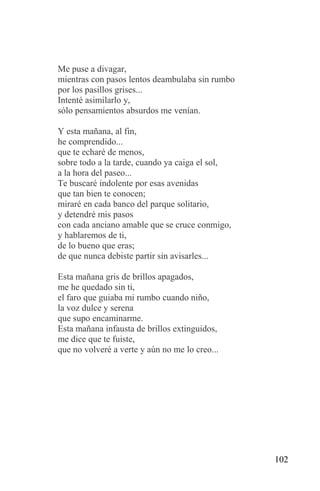 Me puse a divagar,
mientras con pasos lentos deambulaba sin rumbo
por los pasillos grises...
Intenté asimilarlo y,
sólo pensamientos absurdos me venían.

Y esta mañana, al fin,
he comprendido...
que te echaré de menos,
sobre todo a la tarde, cuando ya caiga el sol,
a la hora del paseo...
Te buscaré indolente por esas avenidas
que tan bien te conocen;
miraré en cada banco del parque solitario,
y detendré mis pasos
con cada anciano amable que se cruce conmigo,
y hablaremos de ti,
de lo bueno que eras;
de que nunca debiste partir sin avisarles...

Esta mañana gris de brillos apagados,
me he quedado sin ti,
el faro que guiaba mi rumbo cuando niño,
la voz dulce y serena
que supo encaminarme.
Esta mañana infausta de brillos extinguidos,
me dice que te fuiste,
que no volveré a verte y aún no me lo creo...




                                                 102
 
