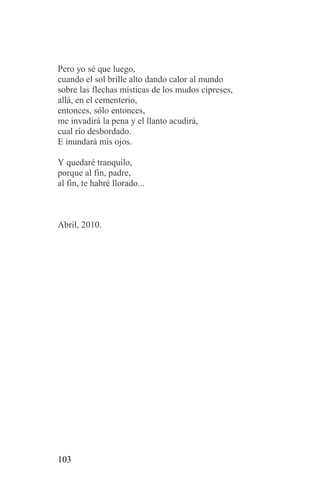 Pero yo sé que luego,
cuando el sol brille alto dando calor al mundo
sobre las flechas místicas de los mudos cipreses,
allá, en el cementerio,
entonces, sólo entonces,
me invadirá la pena y el llanto acudirá,
cual río desbordado.
E inundará mis ojos.

Y quedaré tranquilo,
porque al fin, padre,
al fin, te habré llorado...



Abril, 2010.




103
 
