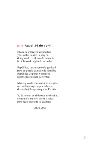 (0710) Aquel 14 de abril...

El aire se impregnó de libertad
y las calles de ríos de alegría,
desaguando en el mar de la utopía
hectolitros de siglos de ansiedad.

República, instrumento de igualdad
para un pueblo cansado de homilía;
República de panes y amnistía
repartiendo justicia de verdad.

Mas, siglos de constantes privilegios,
no pueden arrojarse por la borda
de este bajel sagrado que es España.

Y, de nuevo, en siniestros sortilegios,
citaron a la muerte, muda y sorda,
para pedir prestada su guadaña.

                Abril-2010




                                          104
 