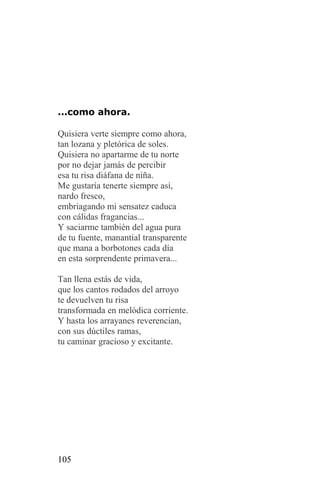 ...como ahora.

Quisiera verte siempre como ahora,
tan lozana y pletórica de soles.
Quisiera no apartarme de tu norte
por no dejar jamás de percibir
esa tu risa diáfana de niña.
Me gustaría tenerte siempre así,
nardo fresco,
embriagando mi sensatez caduca
con cálidas fragancias...
Y saciarme también del agua pura
de tu fuente, manantial transparente
que mana a borbotones cada día
en esta sorprendente primavera...

Tan llena estás de vida,
que los cantos rodados del arroyo
te devuelven tu risa
transformada en melódica corriente.
Y hasta los arrayanes reverencian,
con sus dúctiles ramas,
tu caminar gracioso y excitante.




105
 
