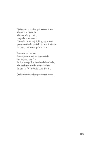 Quisiera verte siempre como ahora:
atrevida y esquiva,
alborozada y triste,
enojada y melosa...
como la brisa inquieta y juguetona
que cambia de sentido a cada instante
en esta portentosa primavera...

Para volverme loco.
Para que esa locura consentida
me separe, por fin,
de los tranquilos prados del collado,
elevándome raudo hasta la cima
de esa tu formidable cordillera...

Quisiera verte siempre como ahora.




                                        106
 
