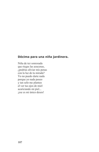 Décima para una niña jardinera.

Niña de tez sonrosada
que riegas las azucenas,
¿podrías aliviar mis penas
con la luz de tu mirada?
Yo no puedo darte nada
porque yo nada poseo
y tan solo me planteo
el ver tus ojos de miel
acariciando mi piel...
¡ese es mi único deseo!




107
 