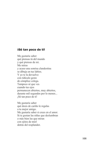 ¡Sé tan poco de ti!

Me gustaría saber
qué piensas tú del mundo
y qué piensas de mi.
Me miras
y acaso una sonrisa clandestina
se dibuja en tus labios.
Y yo te la devuelvo
con ridículo gesto
de cómplice colega.
Tampoco sé que ves
cuando tus ojos
permanecen abiertos, muy abiertos,
durante mil segundos por lo menos...
¡Sé tan poco de ti!

Me gustaría saber
qué dosis de cariño le regalas
a tu mejor amigo.
Me gustaría saber si crees en el amor.
Si te gustan las niñas que deslumbran
o más bien las que miran
con ojitos de miel
detrás del resplandor.




                                         108
 