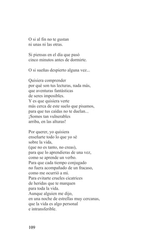 O si al fin no te gustan
ni unas ni las otras.

Si piensas en el día que pasó
cinco minutos antes de dormirte.

O si sueñas despierto alguna vez...

Quisiera comprender
por qué son tus lecturas, nada más,
que aventuras fantásticas
de seres imposibles.
Y es que quisiera verte
más cerca de este suelo que pisamos,
para que tus caídas no te duelan...
¡Somos tan vulnerables
arriba, en las alturas!

Por querer, yo quisiera
enseñarte todo lo que yo sé
sobre la vida,
(que no es tanto, no creas),
para que lo aprendieras de una vez,
como se aprende un verbo.
Para que cada tiempo conjugado
no fuera acompañado de un fracaso,
como me ocurrió a mi.
Para evitarte crueles cicatrices
de heridas que te marquen
para toda la vida.
Aunque alguien me dijo,
en una noche de estrellas muy cercanas,
que la vida es algo personal
e intransferible.



109
 