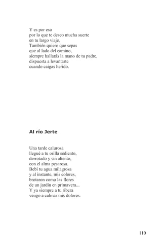 Y es por eso
por lo que te deseo mucha suerte
en tu largo viaje.
También quiero que sepas
que al lado del camino,
siempre hallarás la mano de tu padre,
dispuesta a levantarte
cuando caigas herido.




Al río Jerte


Una tarde calurosa
llegué a tu orilla sediento,
derrotado y sin aliento,
con el alma pesarosa.
Bebí tu agua milagrosa
y al instante, mis colores,
brotaron como las flores
de un jardín en primavera...
Y ya siempre a tu ribera
vengo a calmar mis dolores.




                                        110
 
