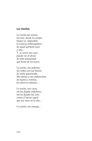 La noche

La noche,tan serena,
me trae, desde tu cuerpo,
lejano ya, imposible,
la esencia embriagadora
de aquel perfume tuyo
y mío...
Y, si cierro mis ojos,
puedo ver el deseo
de niña enamorada
que brota de los tuyos.

La noche, tan ardiente,
me rodea con tus brazos
de ninfa apasionada.
Me abraza y me emborracha
de lujuria y ternura,
de efusivos anhelos...

La noche, tan vacía,
me ha dejado indefenso,
me ha dejado tan solo
como el lucero aquel
que me mira en lo alto...

La noche, tan amarga...




111
 