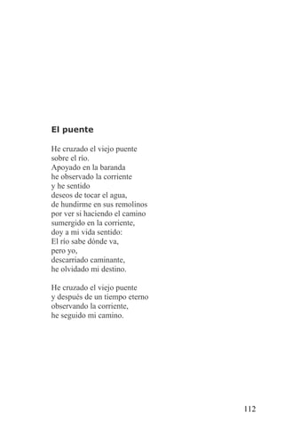 El puente

He cruzado el viejo puente
sobre el río.
Apoyado en la baranda
he observado la corriente
y he sentido
deseos de tocar el agua,
de hundirme en sus remolinos
por ver si haciendo el camino
sumergido en la corriente,
doy a mi vida sentido:
El río sabe dónde va,
pero yo,
descarriado caminante,
he olvidado mi destino.

He cruzado el viejo puente
y después de un tiempo eterno
observando la corriente,
he seguido mi camino.




                                112
 