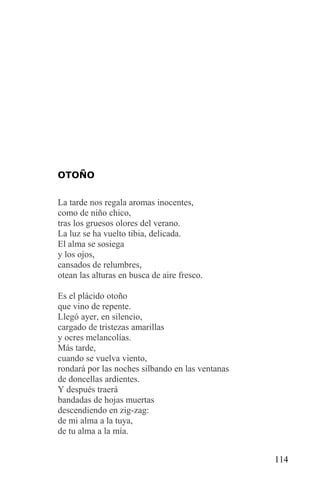 OTOÑO


La tarde nos regala aromas inocentes,
como de niño chico,
tras los gruesos olores del verano.
La luz se ha vuelto tibia, delicada.
El alma se sosiega
y los ojos,
cansados de relumbres,
otean las alturas en busca de aire fresco.

Es el plácido otoño
que vino de repente.
Llegó ayer, en silencio,
cargado de tristezas amarillas
y ocres melancolías.
Más tarde,
cuando se vuelva viento,
rondará por las noches silbando en las ventanas
de doncellas ardientes.
Y después traerá
bandadas de hojas muertas
descendiendo en zig-zag:
de mi alma a la tuya,
de tu alma a la mía.


                                                  114
 