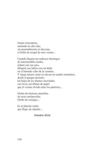 Otoño reincidente,
matando un año más,
sin premeditación ni alevosía,
el brillo de oropel de otro verano...

Cuando lleguen tus tediosos domingos
de interminables tardes,
soñaré con sus ojos,
dibujaré sus labios con mi dedo
en el húmedo vaho de la ventana.
Y luego miraré como se elevan en raudos remolinos,
desde el parque desierto,
las hojas de los álamos mezcladas
con leves servilletas de papel
que el verano olvidó entre los parterres...

Otoño de tristezas amarillas,
de ocres melancolías.
Otoño de sosiegos...

Es el plácido otoño
que llegó, de repente...

                Octubre-2010




115
 