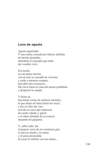 Luna de agosto

Agosto agonizaba.
Y una noche, cercada por hileras infinitas
de farolas dormidas,
abandoné el concepto que tenía
del vocablo vivir.

Esa noche,
en una playa inerme,
con un mar ya cansado de vaivenes
y asido a nuestros cuerpos,
descubrí otra existencia...
Me elevé hasta la cima del monte prohibido
y desprecié lo simple.

Y fuiste tú,
fascinante sirena de cánticos mortales,
la que atrajo mi barca hasta las rocas;
y fue el color del vino
servido en una copa seductora
de cuello esbelto y grácil
y el sabor afrutado de su esencia
mojando mi garganta.

Y, sobre todo, fue
el penoso vacío de mi existencia gris,
el atávico miedo a la rutina
y el ansia desmedida
de tocar lo infinito con mis dedos...
                                             116
 