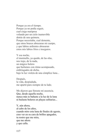 Porque ya era el tiempo.
Porque ya no podía seguir,
cual ciega mariposa
volando por un cielo inamovible
detrás de una quimera.
Porque necesitaba, cual demente,
que otros brazos abrazaran mi cuerpo,
y que labios ardientes abrasaran
estos mis labios fríos e inseguros.

Y esa noche,
el murmullo, ya quedo, de las olas,
nos trajo, de la nada,
un mágico bolero
que bailamos con ritmo acompasado,
embriagados de dicha,
bajo la luz violeta de una cómplice luna...

Después,
la vida, despiadada,
me apartó para siempre de tu lado.

Me dijeron que lloraste mi ausencia.
Que, desde aquella noche,
nunca más te bañaste a la luz de la luna
ni bailaste boleros en playas solitarias...

Y, aún ahora,
al cabo de los años,
cuando miro esta luna de finales de agosto,
creo ver en su cara de brillos apagados,
tu rostro que me mira,
que me añora
y que calla.

117
 