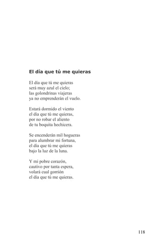 El día que tú me quieras

El día que tú me quieras
será muy azul el cielo;
las golondrinas viajeras
ya no emprenderán el vuelo.

Estará dormido el viento
el día que tú me quieras,
por no robar el aliento
de tu boquita hechicera.

Se encenderán mil hogueras
para alumbrar mi fortuna,
el día que tú me quieras
bajo la luz de la luna.

Y mi pobre corazón,
cautivo por tanta espera,
volará cual gorrión
el día que tú me quieras.




                              118
 