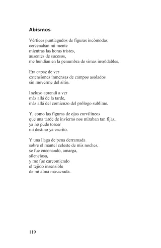 Abismos

Vértices puntiagudos de figuras incómodas
cercenaban mi mente
mientras las horas tristes,
ausentes de sucesos,
me hundían en la penumbra de simas insoldables.

Era capaz de ver
extensiones inmensas de campos asolados
sin moverme del sitio.

Incluso aprendí a ver
más allá de la tarde,
más allá del comienzo del prólogo sublime.

Y, como las figuras de ojos curvilíneos
que una tarde de invierno nos miraban tan fijas,
ya no pude torcer
mi destino ya escrito.

Y una llaga de pena derramada
sobre el mantel celeste de mis noches,
se fue enconando, amarga,
silenciosa,
y me fue carcomiendo
el tejido insensible
de mi alma masacrada.




119
 