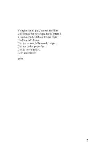 Y sueño con tu piel, con tus mejillas
sonrosadas por no sé que fuego interno.
Y sueño con tus labios, brasas rojas
candentes de deseo.
Con tus manos, bálsamo de mi piel.
Con tus dedos pequeños.
Con tu dulce mirar...
¡Con eso sueño!

1972.




                                          12
 