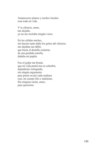 Amaneceres planos y noches irreales
eran toda mi vida.

Y tu silencio, amor,
tan alejado,
ya no me recitaba ningún verso.

En las cálidas noches,
me hacían tanto daño los gritos del silencio,
me dejaban tan débil,
que hasta el destello exánime
de una perdida estrella,
dañaba mi pupila.

Fue el golpe tan brutal,
que mi vida partió tras tu soberbia
dejándome extinguido,
sin ningún argumento
para poner en pie cada mañana
este, mi cuerpo frío e indolente.
Sin ninguna razón, amor,
para quererme.




                                                120
 