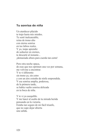 Tu sonrisa de niña

Un atardecer plácido
te trajo hasta mis miedos.
Te sentí inalcanzable,
reina de trono alto
con eterna sonrisa
en tus labios reales.
Y yo, torpe aprendiz
de seductor en ciernes,
te descarté al instante...
¡demasiada altura para cuerda tan corta!

Pero otra noche opaca,
de esas que nos oprimen una vez por semana,
me volviste a encontrar.
Y te vi diferente:
sin trono ya, sin cetro
y con un aire extraño de ninfa sorprendida.
Y esa sonrisa amplia, poderosa,
de la primera tarde,
se había vuelto sonrisa delicada
en tu boca de niña.

Y te vi ya asequible.
Y me lancé al asalto de tu mirada herida
pensando en la victoria.
Estaba tan seguro de mi fácil triunfo,
que no supe dejar abierta
una salida.




121
 