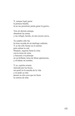 Y, aunque logré ganar
la primera batalla,
tú no me permitiste jamás ganar la guerra...

Tras mi derrota amarga,
abandoné las armas
y me refugié, herido, en una oscura cueva.

Tu cambio sólo fue
la triste recaída de un náufrago sediento.
Y yo fui sólo fuente en el camino
para calmar tu sed.
Después, seguiste hasta la cima
con tu trono de reina
y buscaste a tu príncipe
en un brillante reino de falsas apariencias,
y olvidaste mi nombre.

Y yo, espíritu errante
marcado por tus besos,
me perdí en la maraña de la vida
y no pude ya más
pensar en otra cosa que no fuera
tu sonrisa de niña.




                                               122
 