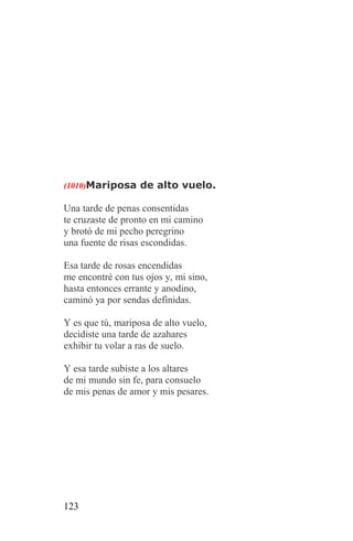 (1010)Mariposa de alto vuelo.

Una tarde de penas consentidas
te cruzaste de pronto en mi camino
y brotó de mi pecho peregrino
una fuente de risas escondidas.

Esa tarde de rosas encendidas
me encontré con tus ojos y, mi sino,
hasta entonces errante y anodino,
caminó ya por sendas definidas.

Y es que tú, mariposa de alto vuelo,
decidiste una tarde de azahares
exhibir tu volar a ras de suelo.

Y esa tarde subiste a los altares
de mi mundo sin fe, para consuelo
de mis penas de amor y mis pesares.




123
 