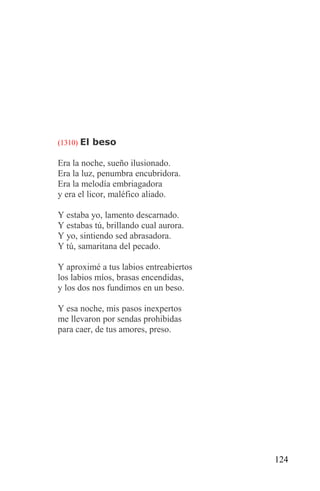 (1310) El beso

Era la noche, sueño ilusionado.
Era la luz, penumbra encubridora.
Era la melodía embriagadora
y era el licor, maléfico aliado.

Y estaba yo, lamento descarnado.
Y estabas tú, brillando cual aurora.
Y yo, sintiendo sed abrasadora.
Y tú, samaritana del pecado.

Y aproximé a tus labios entreabiertos
los labios míos, brasas encendidas,
y los dos nos fundimos en un beso.

Y esa noche, mis pasos inexpertos
me llevaron por sendas prohibidas
para caer, de tus amores, preso.




                                        124
 