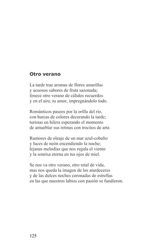 Otro verano

La tarde trae aromas de flores amarillas
y acuosos sabores de fruta sazonada;
fenece otro verano de cálidos recuerdos
y en el aire, tu amor, impregnándolo todo.

Románticos paseos por la orilla del río,
con barcas de colores decorando la tarde;
turistas en hilera esperando el momento
de amueblar sus retinas con trocitos de arte.

Rumores de oleaje de un mar azul-cobalto
y luces de neón encendiendo la noche;
lejanas melodías que nos regala el viento
y la sonrisa eterna en tus ojos de miel.

Se nos va otro verano, otro retal de vida,
mas nos queda la imagen de los atardeceres
y de las dulces noches coronadas de estrellas
en las que nuestros labios con pasión se fundieron.




125
 