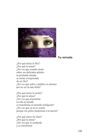 Tu mirada

¿Por qué miras la flor?
¿Por qué la miras?
¿No ves que cuando siente
sobre sus delicados pétalos
tu profunda mirada,
se siente avergonzada
de ser flor?
¿No ves que sufre y maldice su destino
por no ser la más bella?

¿Por qué miras la noche?
¿Por qué la miras?
¿No ves que al penetrar
en ella tu mirada
se transforma en destello refulgente?
¿No ves que ya no es noche
porque sus gritos despiertan a la aurora?

¿Por qué miras mi alma?
¿Por qué la miras?
¿No ves que se acobarda
y se transforma

                                                        126
 