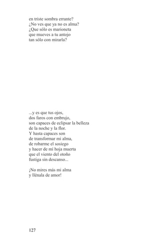 en triste sombra errante?
¿No ves que ya no es alma?
¿Que sólo es marioneta
que mueves a tu antojo
tan sólo con mirarla?




...y es que tus ojos,
dos faros con embrujo,
son capaces de eclipsar la belleza
de la noche y la flor.
Y hasta capaces son
de transformar mi alma,
de robarme el sosiego
y hacer de mí hoja muerta
que el viento del otoño
fustiga sin descanso...

¡No mires más mi alma
y llénala de amor!




127
 
