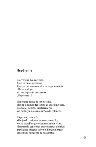 Espérame


No vengas. No regreses.
Que ya no es necesario
Que ya me acostumbré a tu larga ausencia
Ahora seré yo
el que vaya a tu encuentro.
¡Espérame...!

Espérame donde la luz es tenue,
donde el rumor del viento es dulce melodía.
Donde el tiempo, indiferente ya,
no destruya nuestros sueños de entonces.

Espérame tranquila,
dibujando mañanas de soles amarillos,
como aquellas que oyeron nuestras risas.
Entonando canciones entre campos de trigo,
perfilando siluetas sobre el lienzo morado
del gélido horizonte de noviembre.
                                              128
 