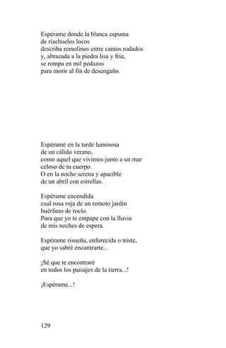Espérame donde la blanca espuma
de riachuelos locos
describa remolinos entre cantos rodados
y, abrazada a la piedra lisa y fría,
se rompa en mil pedazos
para morir al fin de desengaño.




Espérame en la tarde luminosa
de un cálido verano,
como aquel que vivimos junto a un mar
celoso de tu cuerpo.
O en la noche serena y apacible
de un abril con estrellas.

Espérame encendida
cual rosa roja de un remoto jardín
huérfano de rocío.
Para que yo te empape con la lluvia
de mis noches de espera.

Espérame risueña, enfurecida o triste,
que yo sabré encontrarte...

¡Sé que te encontraré
en todos los paisajes de la tierra...!

¡Espérame...!




129
 