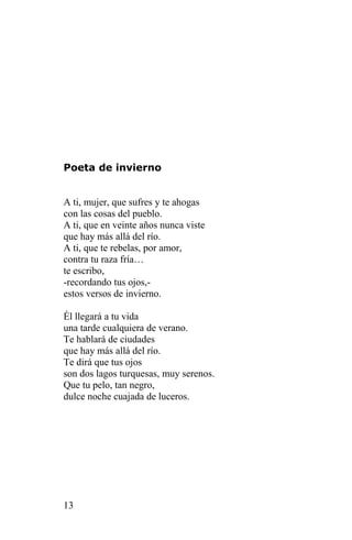 Poeta de invierno


A ti, mujer, que sufres y te ahogas
con las cosas del pueblo.
A ti, que en veinte años nunca viste
que hay más allá del río.
A ti, que te rebelas, por amor,
contra tu raza fría…
te escribo,
-recordando tus ojos,-
estos versos de invierno.

Él llegará a tu vida
una tarde cualquiera de verano.
Te hablará de ciudades
que hay más allá del río.
Te dirá que tus ojos
son dos lagos turquesas, muy serenos.
Que tu pelo, tan negro,
dulce noche cuajada de luceros.




13
 